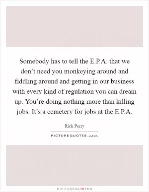 Somebody has to tell the E.P.A. that we don’t need you monkeying around and fiddling around and getting in our business with every kind of regulation you can dream up. You’re doing nothing more than killing jobs. It’s a cemetery for jobs at the E.P.A Picture Quote #1