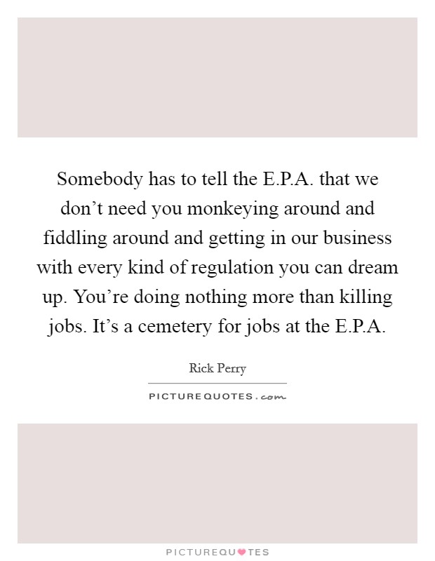 Somebody has to tell the E.P.A. that we don't need you monkeying around and fiddling around and getting in our business with every kind of regulation you can dream up. You're doing nothing more than killing jobs. It's a cemetery for jobs at the E.P.A. Picture Quote #1