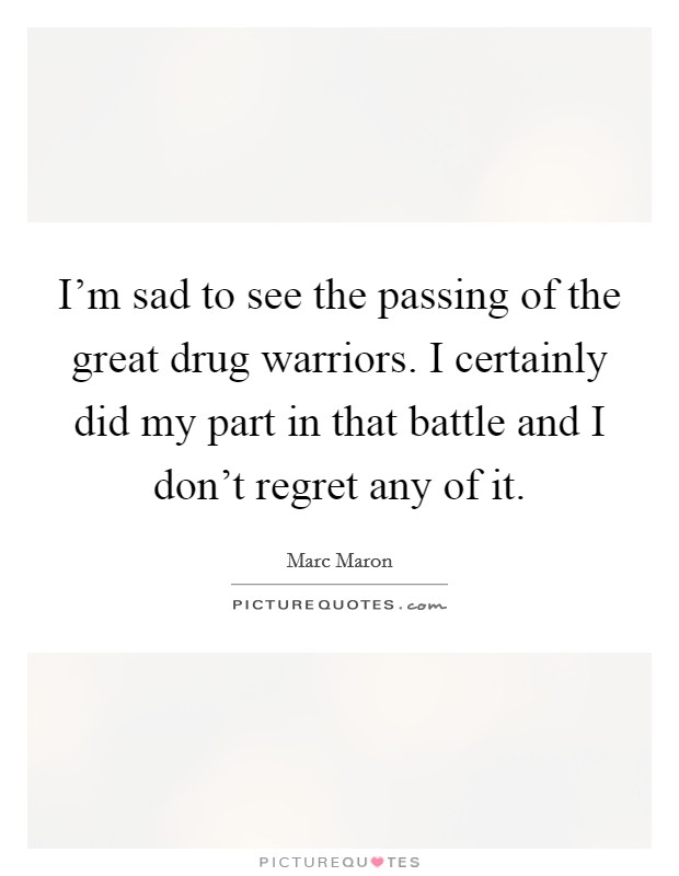 I'm sad to see the passing of the great drug warriors. I certainly did my part in that battle and I don't regret any of it. Picture Quote #1