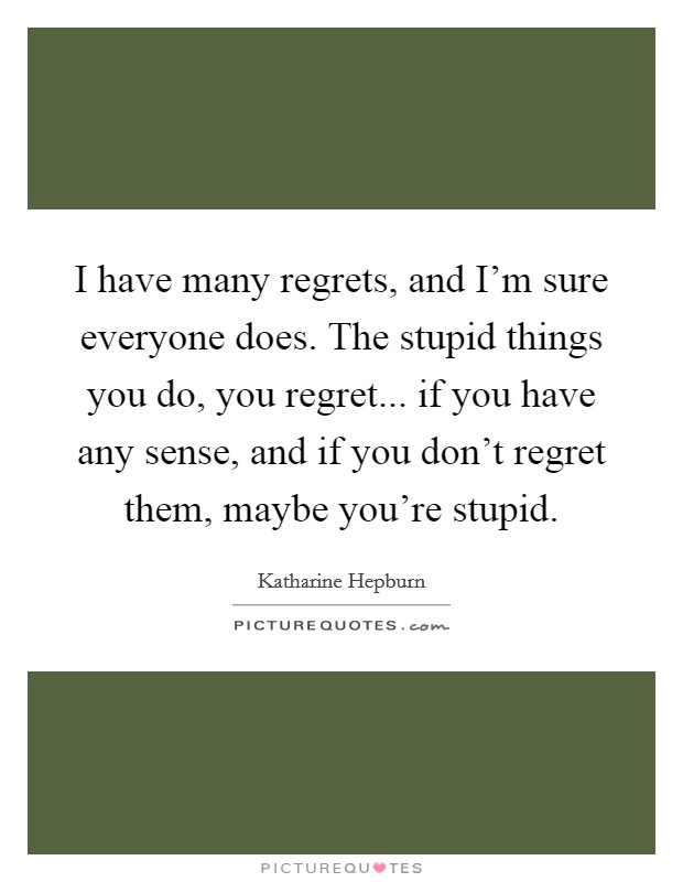 I have many regrets, and I'm sure everyone does. The stupid things you do, you regret... if you have any sense, and if you don't regret them, maybe you're stupid. Picture Quote #1