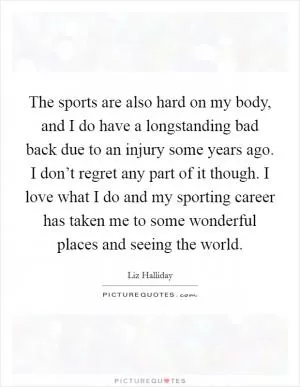 The sports are also hard on my body, and I do have a longstanding bad back due to an injury some years ago. I don’t regret any part of it though. I love what I do and my sporting career has taken me to some wonderful places and seeing the world Picture Quote #1