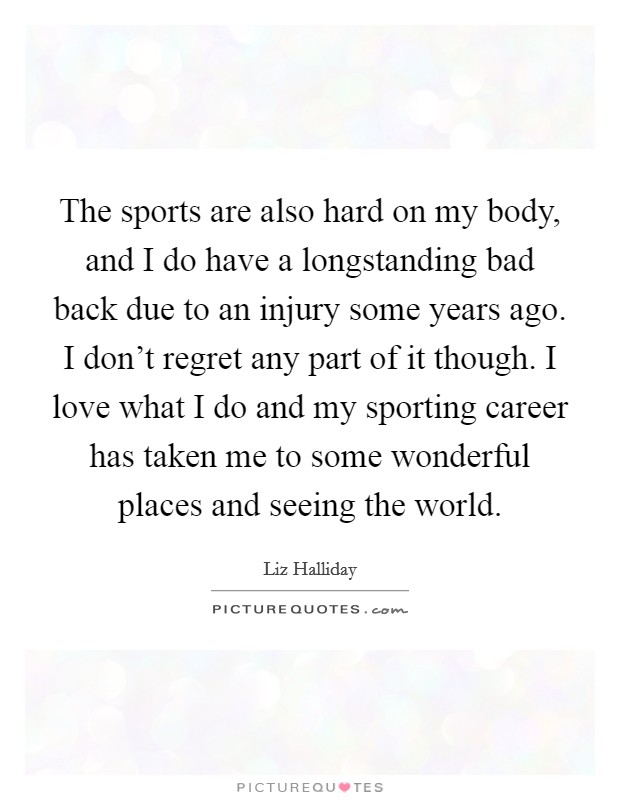 The sports are also hard on my body, and I do have a longstanding bad back due to an injury some years ago. I don't regret any part of it though. I love what I do and my sporting career has taken me to some wonderful places and seeing the world. Picture Quote #1