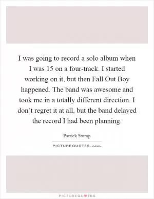 I was going to record a solo album when I was 15 on a four-track. I started working on it, but then Fall Out Boy happened. The band was awesome and took me in a totally different direction. I don’t regret it at all, but the band delayed the record I had been planning Picture Quote #1