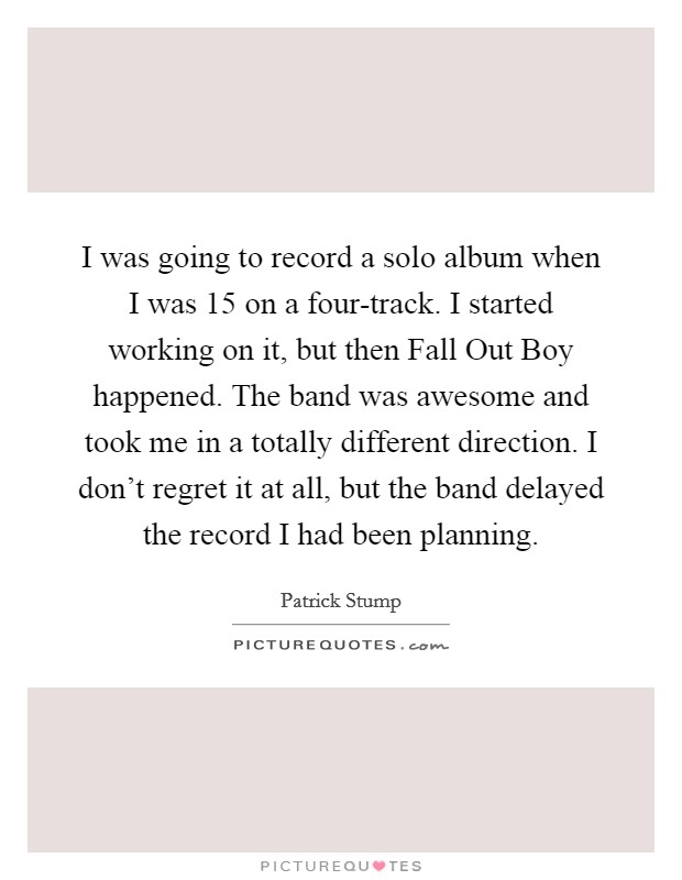 I was going to record a solo album when I was 15 on a four-track. I started working on it, but then Fall Out Boy happened. The band was awesome and took me in a totally different direction. I don't regret it at all, but the band delayed the record I had been planning. Picture Quote #1
