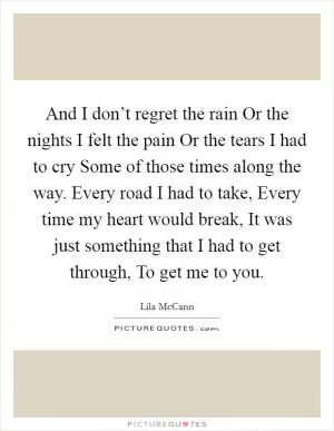And I don’t regret the rain Or the nights I felt the pain Or the tears I had to cry Some of those times along the way. Every road I had to take, Every time my heart would break, It was just something that I had to get through, To get me to you Picture Quote #1