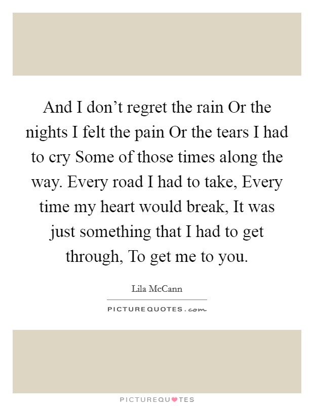 And I don't regret the rain Or the nights I felt the pain Or the tears I had to cry Some of those times along the way. Every road I had to take, Every time my heart would break, It was just something that I had to get through, To get me to you. Picture Quote #1