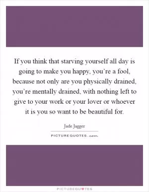 If you think that starving yourself all day is going to make you happy, you’re a fool, because not only are you physically drained, you’re mentally drained, with nothing left to give to your work or your lover or whoever it is you so want to be beautiful for Picture Quote #1