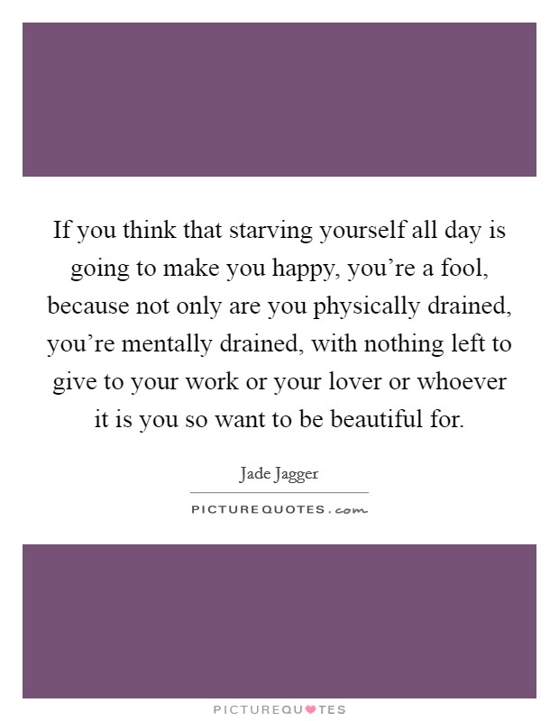 If you think that starving yourself all day is going to make you happy, you're a fool, because not only are you physically drained, you're mentally drained, with nothing left to give to your work or your lover or whoever it is you so want to be beautiful for. Picture Quote #1