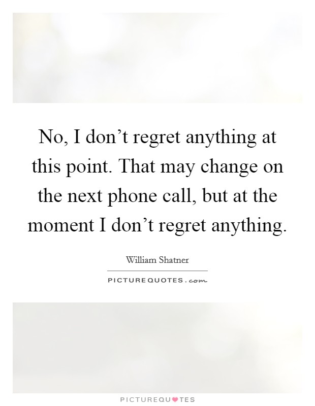 No, I don't regret anything at this point. That may change on the next phone call, but at the moment I don't regret anything. Picture Quote #1