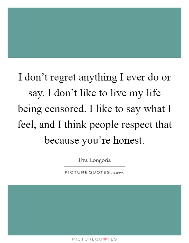 I don't regret anything I ever do or say. I don't like to live my life being censored. I like to say what I feel, and I think people respect that because you're honest. Picture Quote #1