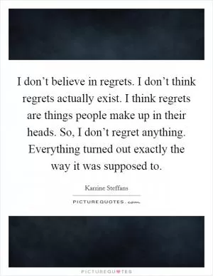 I don’t believe in regrets. I don’t think regrets actually exist. I think regrets are things people make up in their heads. So, I don’t regret anything. Everything turned out exactly the way it was supposed to Picture Quote #1