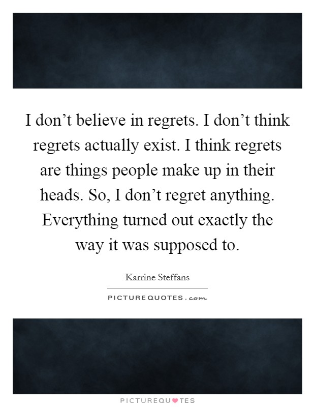I don't believe in regrets. I don't think regrets actually exist. I think regrets are things people make up in their heads. So, I don't regret anything. Everything turned out exactly the way it was supposed to. Picture Quote #1