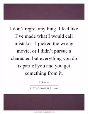 I don’t regret anything. I feel like I’ve made what I would call mistakes. I picked the wrong movie, or I didn’t pursue a character, but everything you do is part of you and you get something from it Picture Quote #1