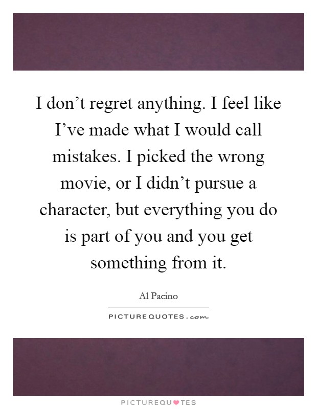 I don't regret anything. I feel like I've made what I would call mistakes. I picked the wrong movie, or I didn't pursue a character, but everything you do is part of you and you get something from it. Picture Quote #1