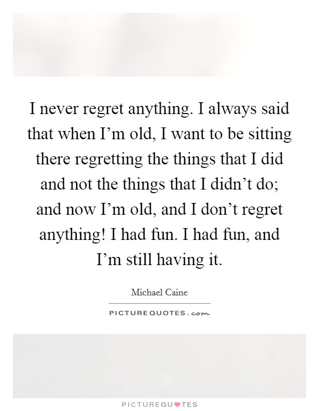 I never regret anything. I always said that when I'm old, I want to be sitting there regretting the things that I did and not the things that I didn't do; and now I'm old, and I don't regret anything! I had fun. I had fun, and I'm still having it. Picture Quote #1
