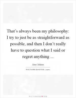 That’s always been my philosophy: I try to just be as straightforward as possible, and then I don’t really have to question what I said or regret anything  Picture Quote #1