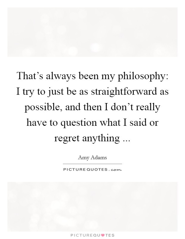 That's always been my philosophy: I try to just be as straightforward as possible, and then I don't really have to question what I said or regret anything ... Picture Quote #1