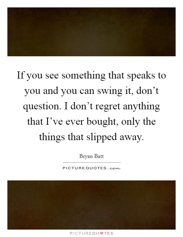 If you see something that speaks to you and you can swing it, don't question. I don't regret anything that I've ever bought, only the things that slipped away. Picture Quote #1
