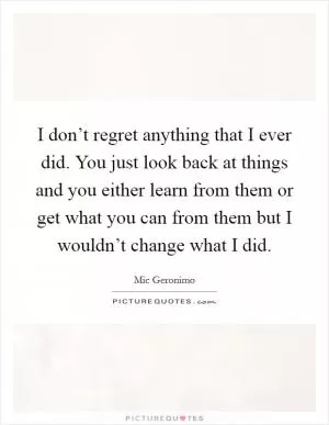 I don’t regret anything that I ever did. You just look back at things and you either learn from them or get what you can from them but I wouldn’t change what I did Picture Quote #1