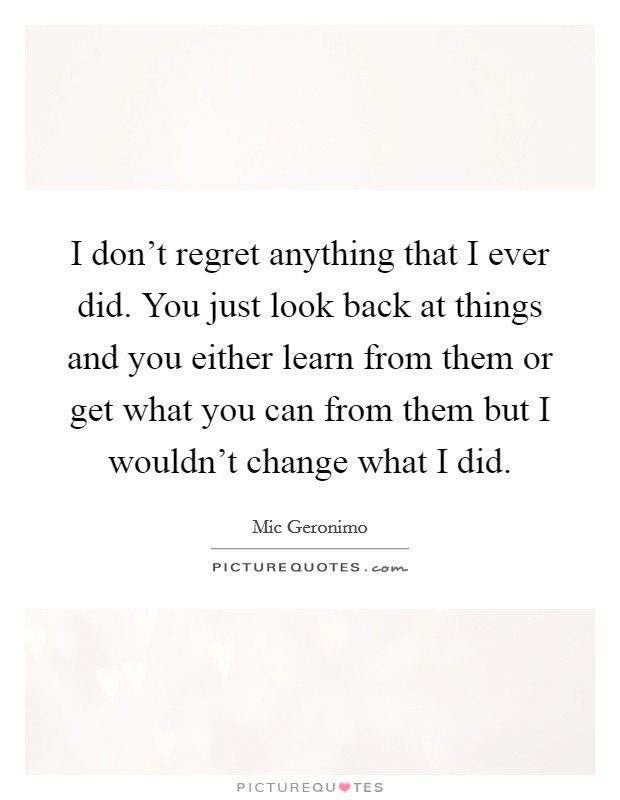 I don't regret anything that I ever did. You just look back at things and you either learn from them or get what you can from them but I wouldn't change what I did. Picture Quote #1