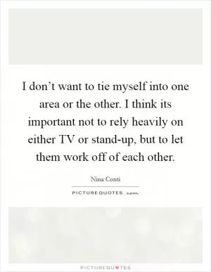 I don’t want to tie myself into one area or the other. I think its important not to rely heavily on either TV or stand-up, but to let them work off of each other Picture Quote #1