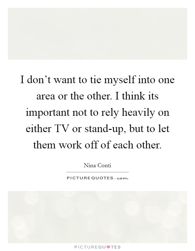 I don't want to tie myself into one area or the other. I think its important not to rely heavily on either TV or stand-up, but to let them work off of each other. Picture Quote #1