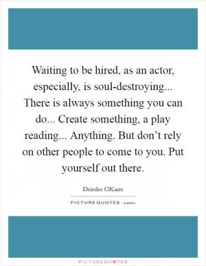 Waiting to be hired, as an actor, especially, is soul-destroying... There is always something you can do... Create something, a play reading... Anything. But don’t rely on other people to come to you. Put yourself out there Picture Quote #1