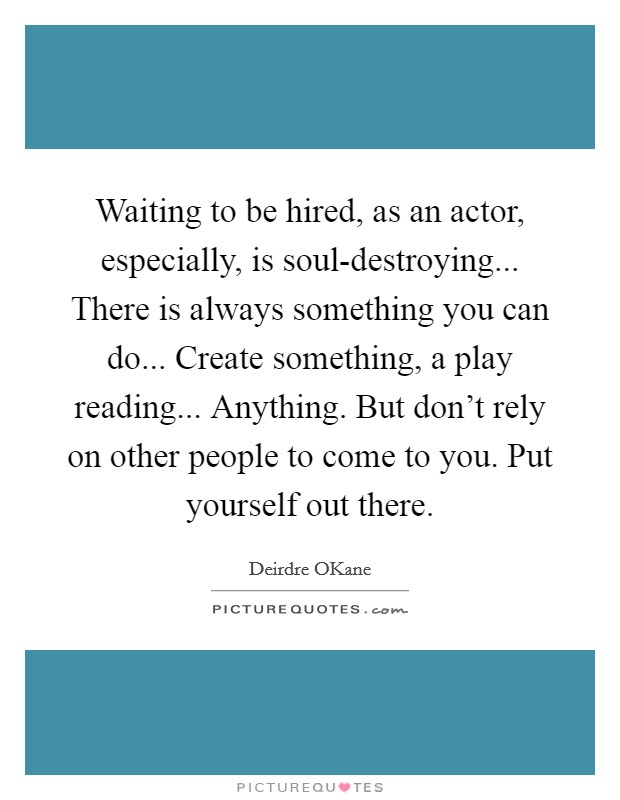 Waiting to be hired, as an actor, especially, is soul-destroying... There is always something you can do... Create something, a play reading... Anything. But don't rely on other people to come to you. Put yourself out there. Picture Quote #1