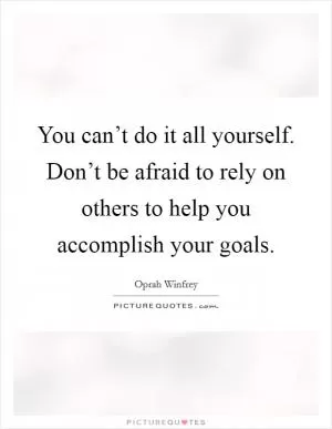 You can’t do it all yourself. Don’t be afraid to rely on others to help you accomplish your goals Picture Quote #1