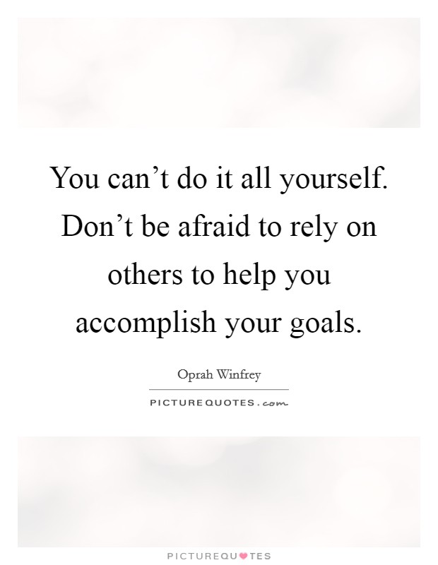 You can't do it all yourself. Don't be afraid to rely on others to help you accomplish your goals. Picture Quote #1