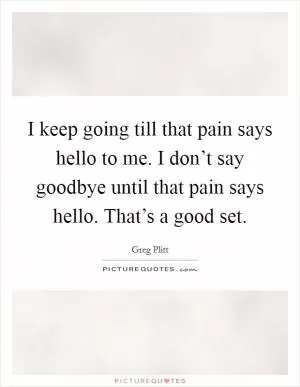 I keep going till that pain says hello to me. I don’t say goodbye until that pain says hello. That’s a good set Picture Quote #1