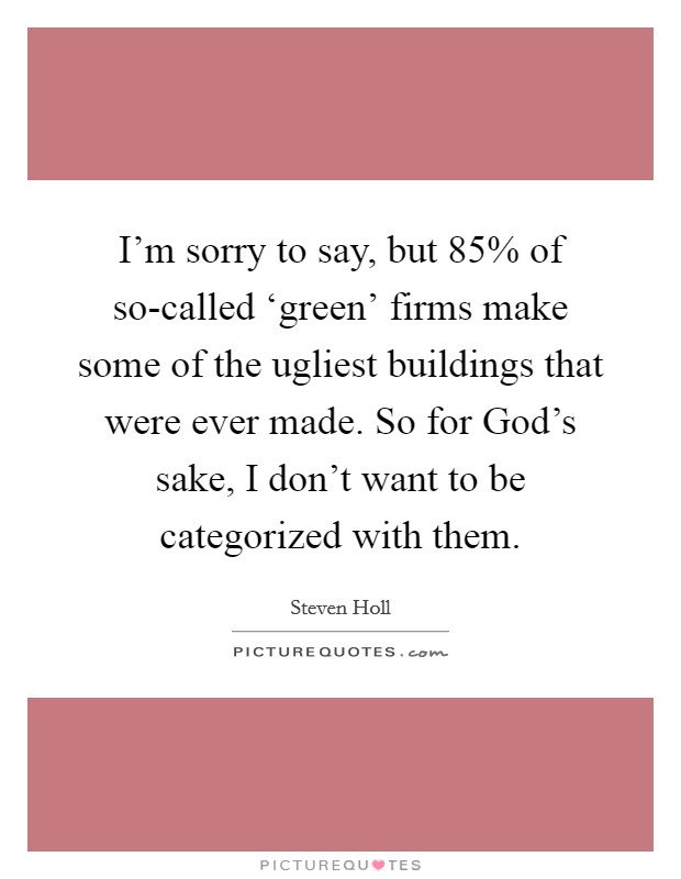 I'm sorry to say, but 85% of so-called ‘green' firms make some of the ugliest buildings that were ever made. So for God's sake, I don't want to be categorized with them. Picture Quote #1