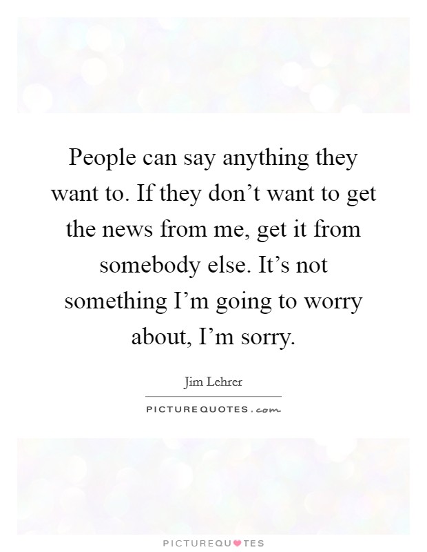 People can say anything they want to. If they don't want to get the news from me, get it from somebody else. It's not something I'm going to worry about, I'm sorry. Picture Quote #1