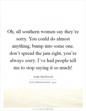 Oh, all southern women say they’re sorry. You could do almost anything, bump into some one, don’t spread the jam right, you’re always sorry. I’ve had people tell me to stop saying it so much! Picture Quote #1