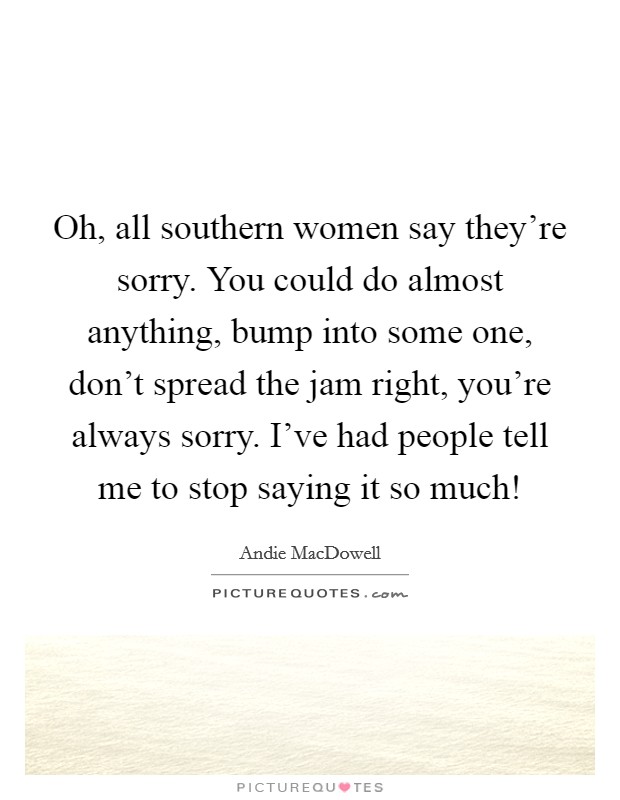 Oh, all southern women say they're sorry. You could do almost anything, bump into some one, don't spread the jam right, you're always sorry. I've had people tell me to stop saying it so much! Picture Quote #1