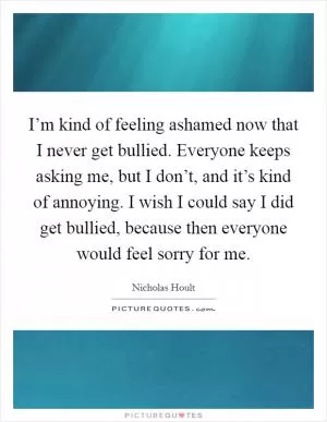 I’m kind of feeling ashamed now that I never get bullied. Everyone keeps asking me, but I don’t, and it’s kind of annoying. I wish I could say I did get bullied, because then everyone would feel sorry for me Picture Quote #1