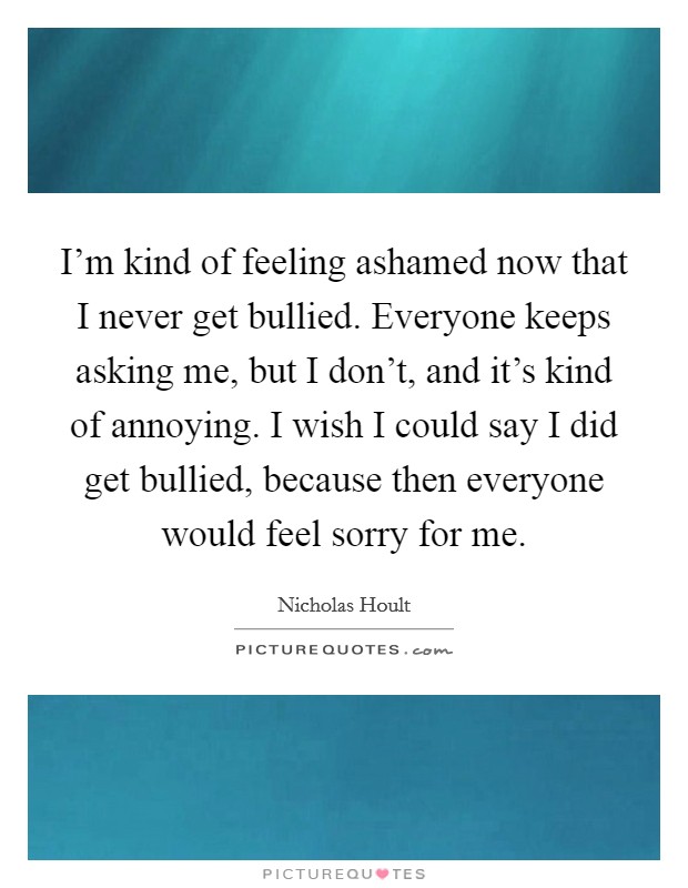 I'm kind of feeling ashamed now that I never get bullied. Everyone keeps asking me, but I don't, and it's kind of annoying. I wish I could say I did get bullied, because then everyone would feel sorry for me. Picture Quote #1