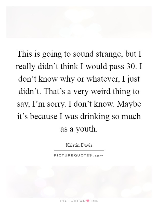 This is going to sound strange, but I really didn't think I would pass 30. I don't know why or whatever, I just didn't. That's a very weird thing to say, I'm sorry. I don't know. Maybe it's because I was drinking so much as a youth. Picture Quote #1