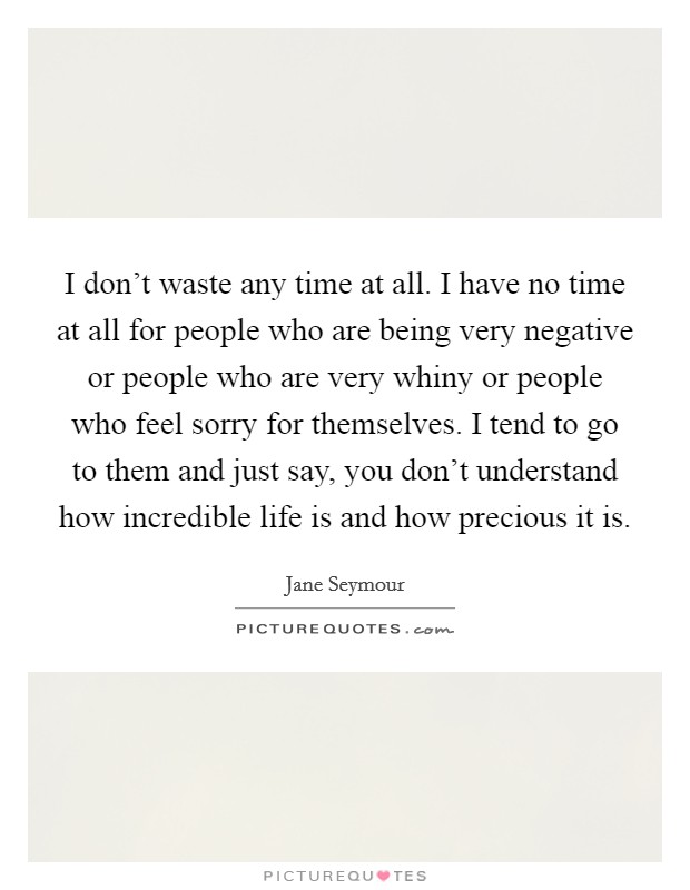 I don't waste any time at all. I have no time at all for people who are being very negative or people who are very whiny or people who feel sorry for themselves. I tend to go to them and just say, you don't understand how incredible life is and how precious it is. Picture Quote #1