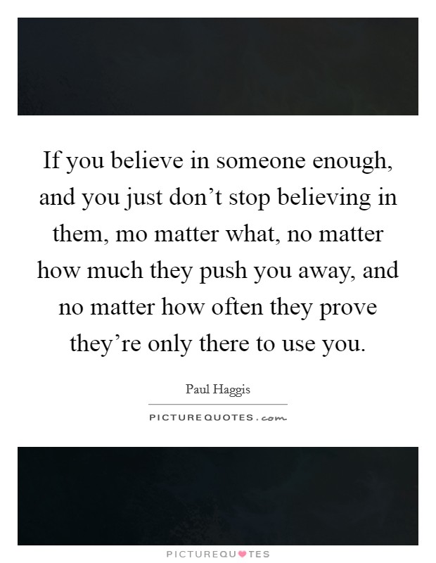 If you believe in someone enough, and you just don't stop believing in them, mo matter what, no matter how much they push you away, and no matter how often they prove they're only there to use you. Picture Quote #1