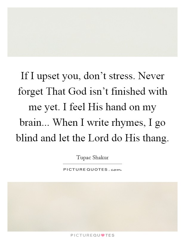 If I upset you, don't stress. Never forget That God isn't finished with me yet. I feel His hand on my brain... When I write rhymes, I go blind and let the Lord do His thang. Picture Quote #1