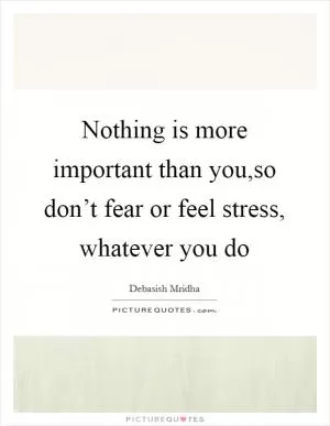 Nothing is more important than you,so don’t fear or feel stress, whatever you do Picture Quote #1