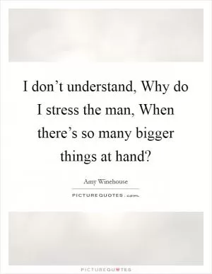 I don’t understand, Why do I stress the man, When there’s so many bigger things at hand? Picture Quote #1