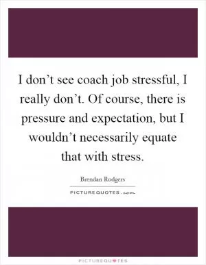 I don’t see coach job stressful, I really don’t. Of course, there is pressure and expectation, but I wouldn’t necessarily equate that with stress Picture Quote #1