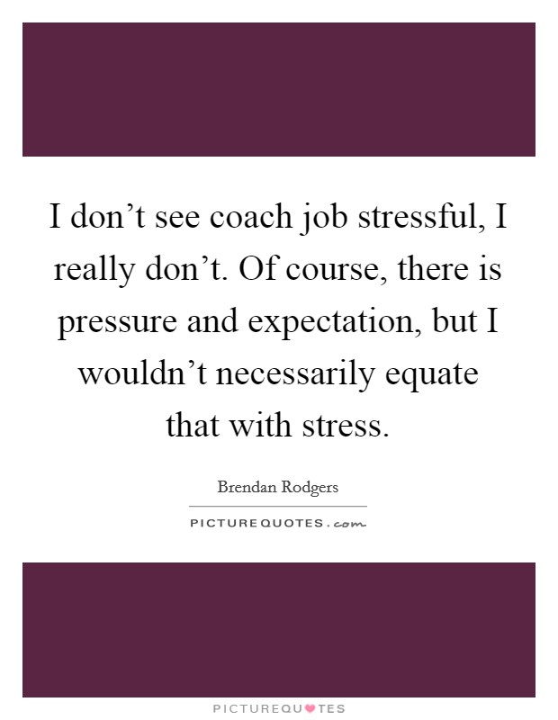 I don't see coach job stressful, I really don't. Of course, there is pressure and expectation, but I wouldn't necessarily equate that with stress. Picture Quote #1