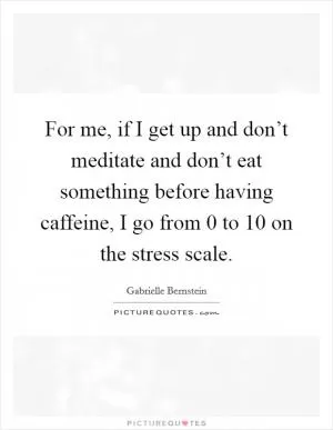 For me, if I get up and don’t meditate and don’t eat something before having caffeine, I go from 0 to 10 on the stress scale Picture Quote #1