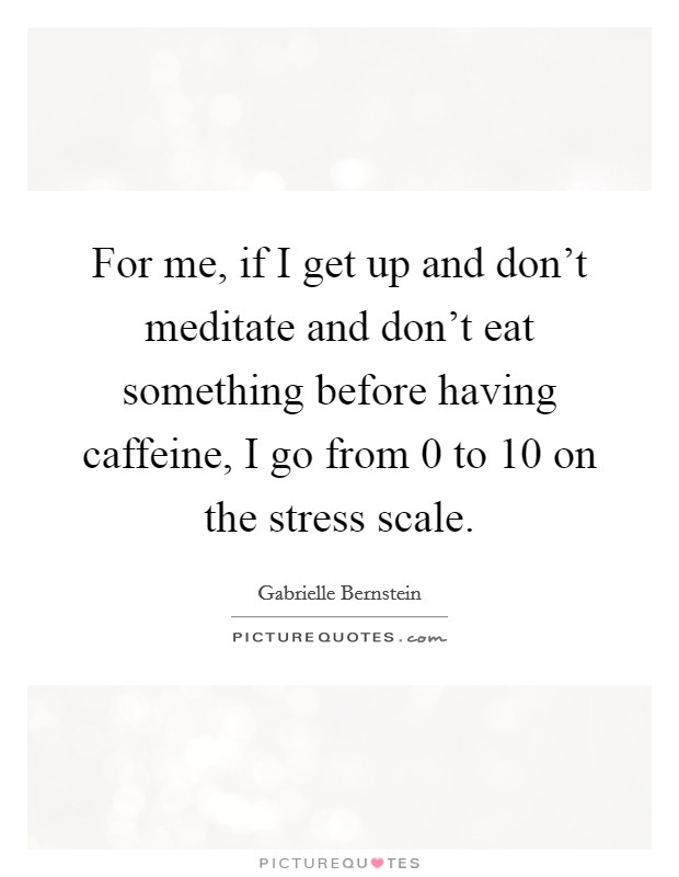 For me, if I get up and don't meditate and don't eat something before having caffeine, I go from 0 to 10 on the stress scale. Picture Quote #1