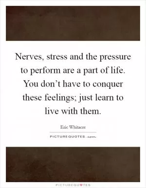 Nerves, stress and the pressure to perform are a part of life. You don’t have to conquer these feelings; just learn to live with them Picture Quote #1