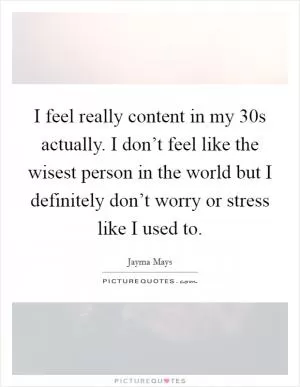 I feel really content in my 30s actually. I don’t feel like the wisest person in the world but I definitely don’t worry or stress like I used to Picture Quote #1