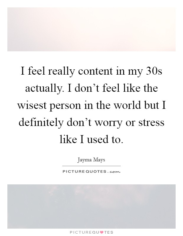 I feel really content in my 30s actually. I don't feel like the wisest person in the world but I definitely don't worry or stress like I used to. Picture Quote #1